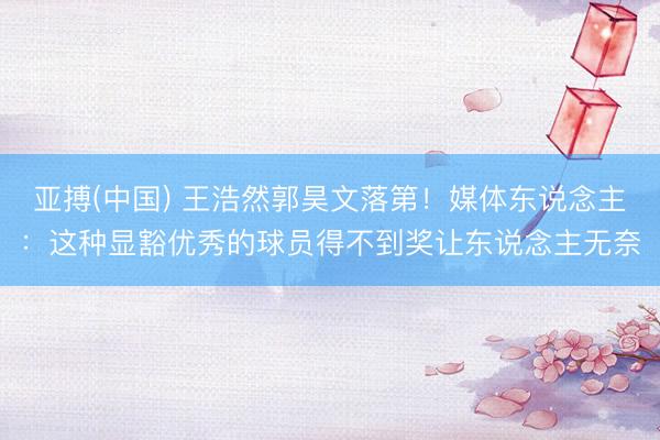 亚搏(中国) 王浩然郭昊文落第！媒体东说念主：这种显豁优秀的球员得不到奖让东说念主无奈