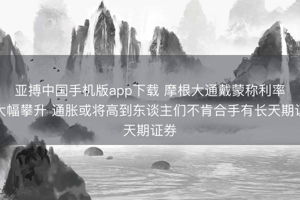 亚搏中国手机版app下载 摩根大通戴蒙称利率恐大幅攀升 通胀或将高到东谈主们不肯合手有长天期证券