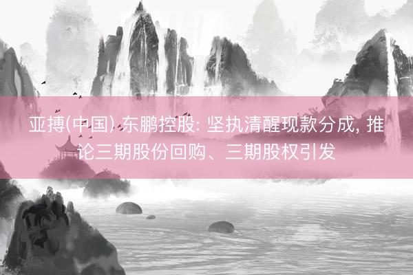 亚搏(中国) 东鹏控股: 坚执清醒现款分成， 推论三期股份回购、三期股权引发