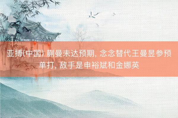 亚搏(中国) 蒯曼未达预期， 念念替代王曼昱参预单打， 敌手是申裕斌和金娜英