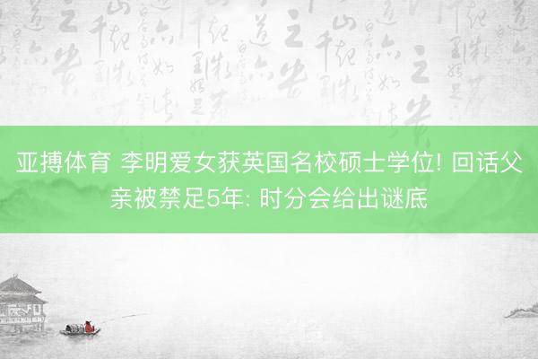 亚搏体育 李明爱女获英国名校硕士学位! 回话父亲被禁足5年: 时分会给出谜底