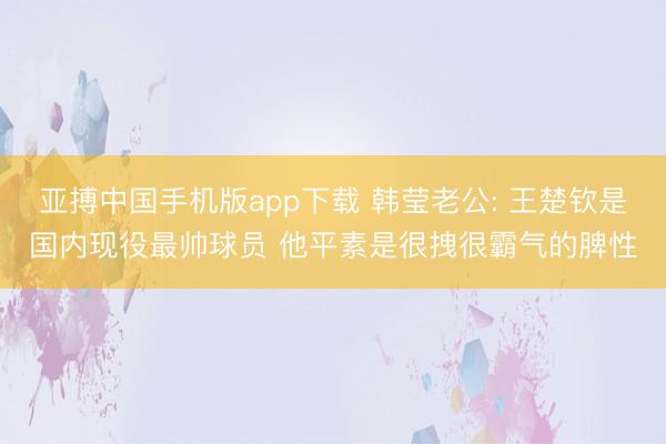 亚搏中国手机版app下载 韩莹老公: 王楚钦是国内现役最帅球员 他平素是很拽很霸气的脾性