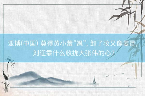 亚搏(中国) 莫得黄小蕾“飒”， 卸了妆又像姜昆， 刘迎靠什么收拢大张伟的心?