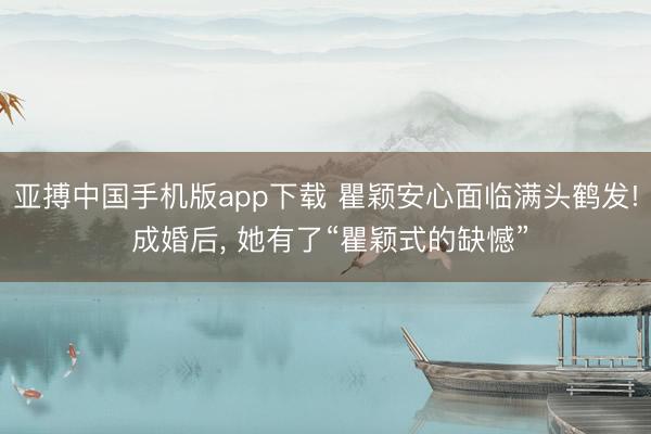 亚搏中国手机版app下载 瞿颖安心面临满头鹤发! 成婚后， 她有了“瞿颖式的缺憾”