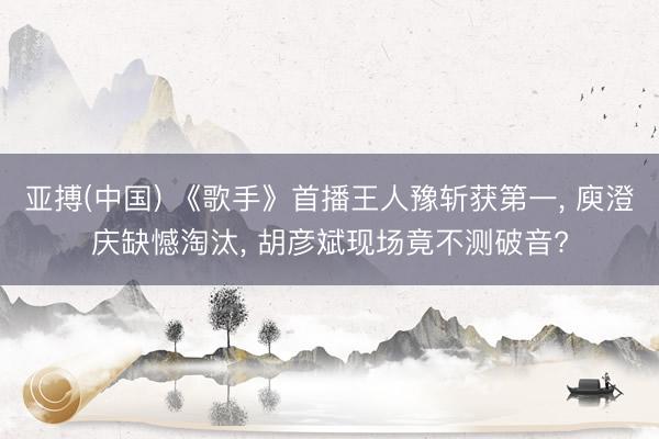 亚搏(中国) 《歌手》首播王人豫斩获第一, 庾澄庆缺憾淘汰, 胡彦斌现场竟不测破音?