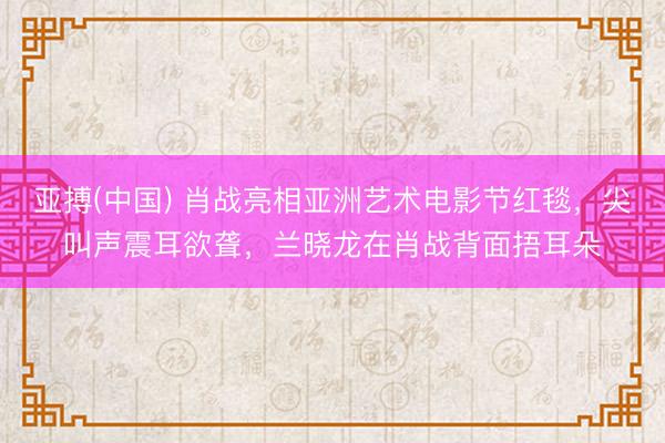 亚搏(中国) 肖战亮相亚洲艺术电影节红毯，尖叫声震耳欲聋，兰晓龙在肖战背面捂耳朵