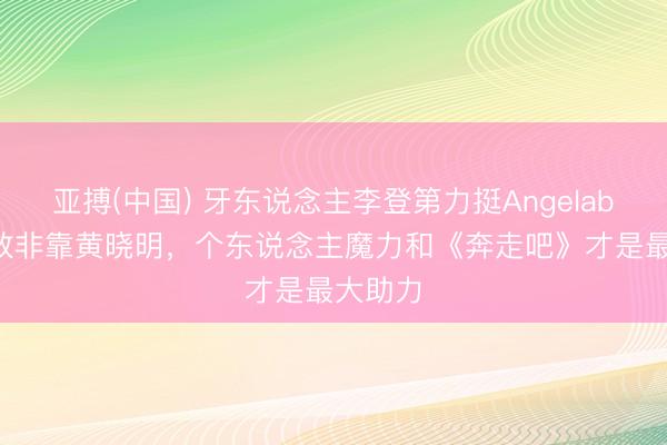 亚搏(中国) 牙东说念主李登第力挺Angelababy奏效非靠黄晓明，个东说念主魔力和《奔走吧》才是最大助力