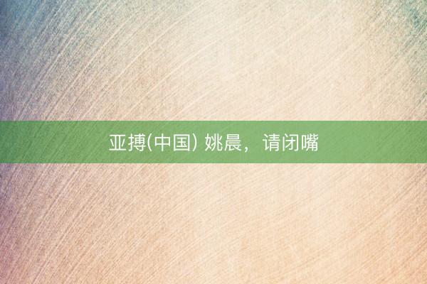 亚搏(中国) 姚晨，请闭嘴
