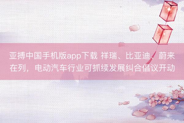 亚搏中国手机版app下载 祥瑞、比亚迪、蔚来在列，电动汽车行业可抓续发展纠合倡议开动