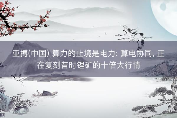 亚搏(中国) 算力的止境是电力: 算电协同, 正在复刻昔时锂矿的十倍大行情