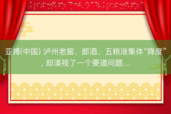 亚搏(中国) 泸州老窖、郎酒、五粮液集体“降度”， 却漠视了一个要道问题…