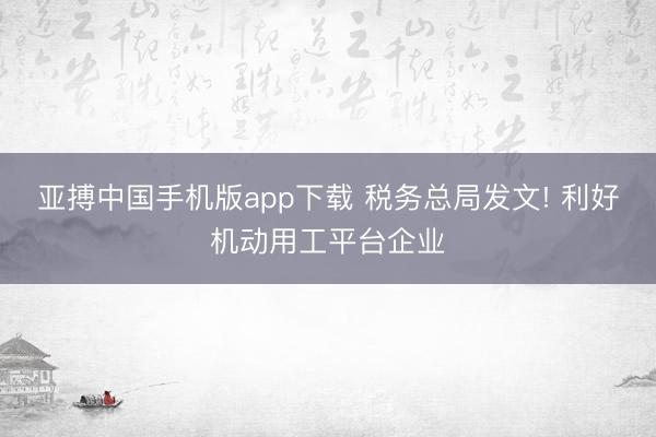 亚搏中国手机版app下载 税务总局发文! 利好机动用工平台企业
