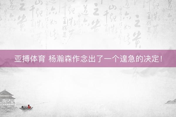 亚搏体育 杨瀚森作念出了一个遑急的决定！
