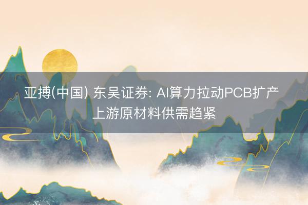 亚搏(中国) 东吴证券: AI算力拉动PCB扩产 上游原材料供需趋紧