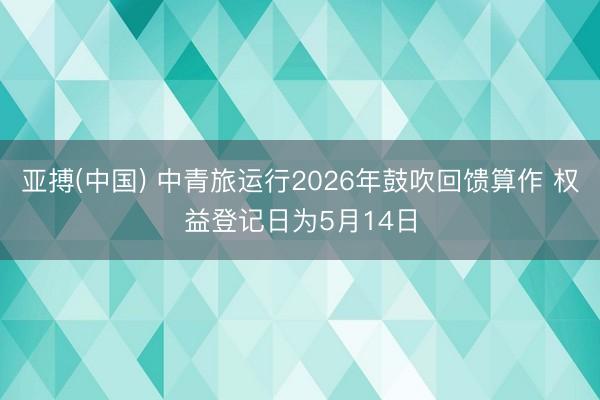 亚搏(中国) 中青旅运行2026年鼓吹回馈算作 权益登记日为5月14日