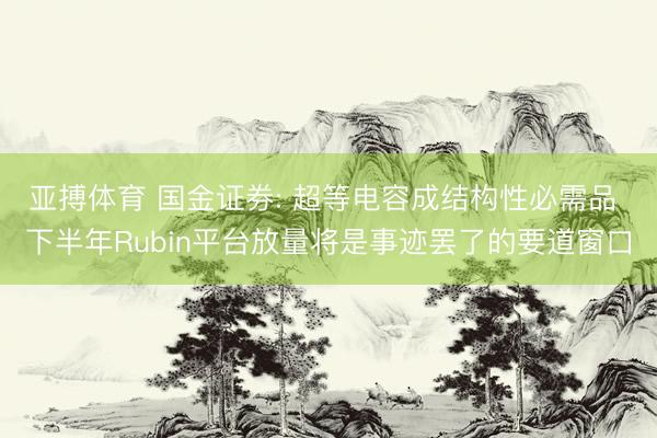 亚搏体育 国金证券: 超等电容成结构性必需品 下半年Rubin平台放量将是事迹罢了的要道窗口