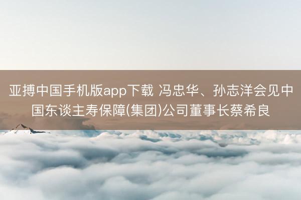 亚搏中国手机版app下载 冯忠华、孙志洋会见中国东谈主寿保障(集团)公司董事长蔡希良