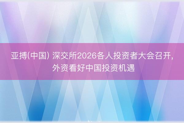 亚搏(中国) 深交所2026各人投资者大会召开， 外资看好中国投资机遇