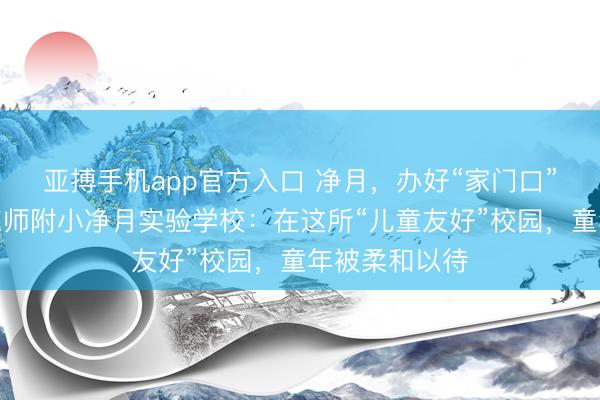亚搏手机app官方入口 净月，办好“家门口”的勤学校｜东师附小净月实验学校：在这所“儿童友好”校园，童年被柔和以待