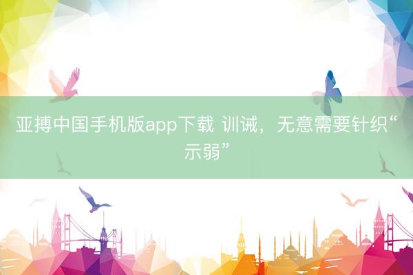 亚搏中国手机版app下载 训诫，无意需要针织“示弱”