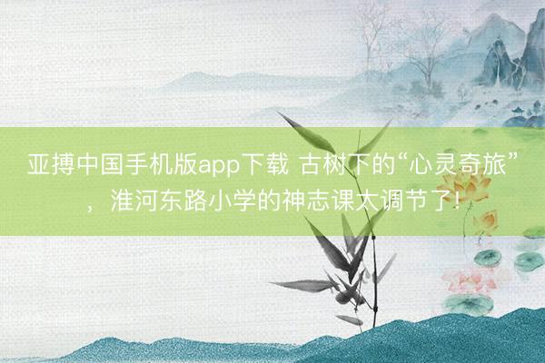 亚搏中国手机版app下载 古树下的“心灵奇旅”，淮河东路小学的神志课太调节了!