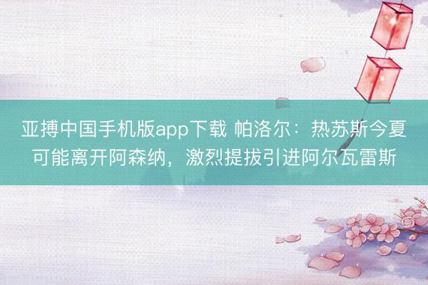 亚搏中国手机版app下载 帕洛尔：热苏斯今夏可能离开阿森纳，激烈提拔引进阿尔瓦雷斯