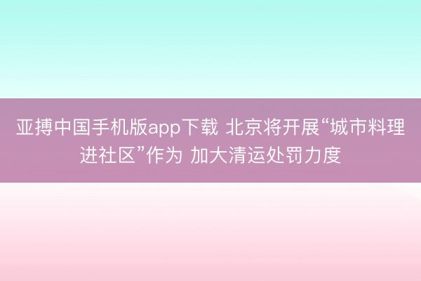 亚搏中国手机版app下载 北京将开展“城市料理进社区”作为 加大清运处罚力度