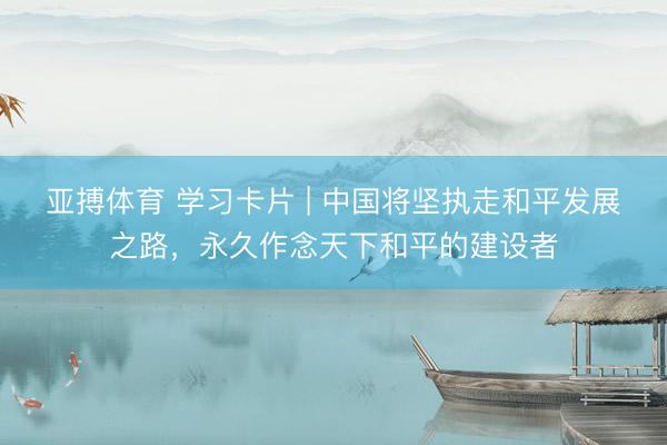 亚搏体育 学习卡片 | 中国将坚执走和平发展之路，永久作念天下和平的建设者