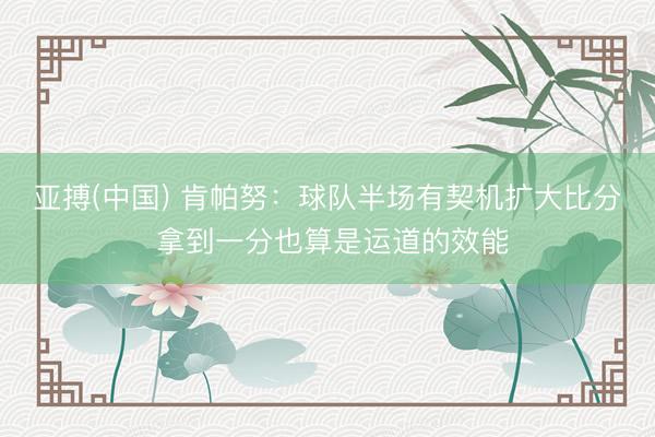 亚搏(中国) 肯帕努：球队半场有契机扩大比分 拿到一分也算是运道的效能