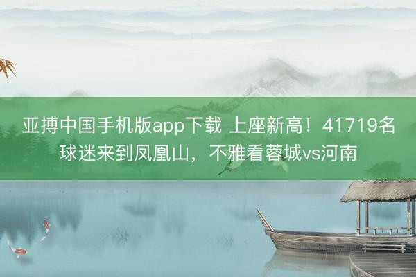 亚搏中国手机版app下载 上座新高！41719名球迷来到凤凰山，不雅看蓉城vs河南