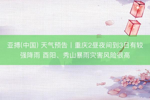 亚搏(中国) 天气预告丨重庆2昼夜间到3日有较强降雨 酉阳、秀山暴雨灾害风险很高