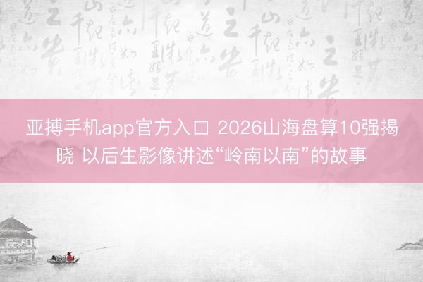 亚搏手机app官方入口 2026山海盘算10强揭晓 以后生影像讲述“岭南以南”的故事