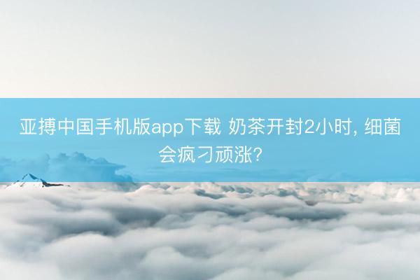 亚搏中国手机版app下载 奶茶开封2小时， 细菌会疯刁顽涨?