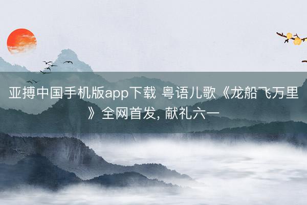 亚搏中国手机版app下载 粤语儿歌《龙船飞万里》全网首发， 献礼六一