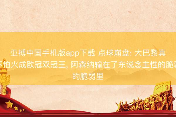 亚搏中国手机版app下载 点球崩盘: 大巴黎真金不怕火成欧冠双冠王， 阿森纳输在了东说念主性的脆弱里