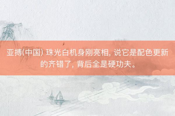 亚搏(中国) 珠光白机身刚亮相, 说它是配色更新的齐错了, 背后全是硬功夫。