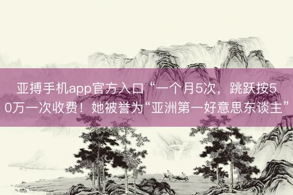亚搏手机app官方入口 “一个月5次，跳跃按50万一次收费！她被誉为“亚洲第一好意思东谈主”