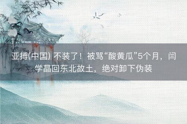 亚搏(中国) 不装了！被骂“酸黄瓜”5个月，闫学晶回东北故土，绝对卸下伪装