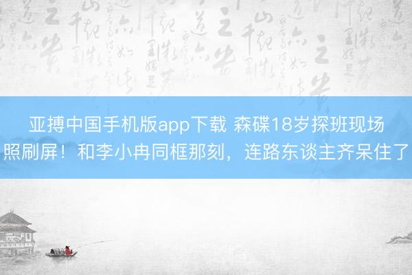亚搏中国手机版app下载 森碟18岁探班现场照刷屏！和李小冉同框那刻，连路东谈主齐呆住了