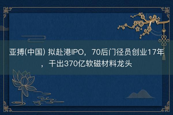 亚搏(中国) 拟赴港IPO，70后门径员创业17年，干出370亿软磁材料龙头