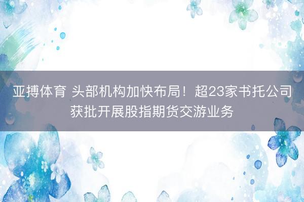 亚搏体育 头部机构加快布局！超23家书托公司获批开展股指期货交游业务
