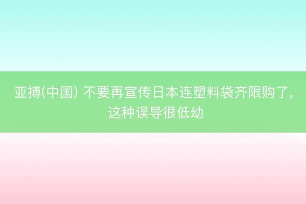 亚搏(中国) 不要再宣传日本连塑料袋齐限购了， 这种误导很低幼