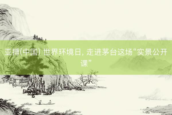 亚搏(中国) 世界环境日， 走进茅台这场“实景公开课”