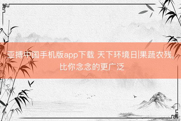 亚搏中国手机版app下载 天下环境日|果蔬农残， 比你念念的更广泛