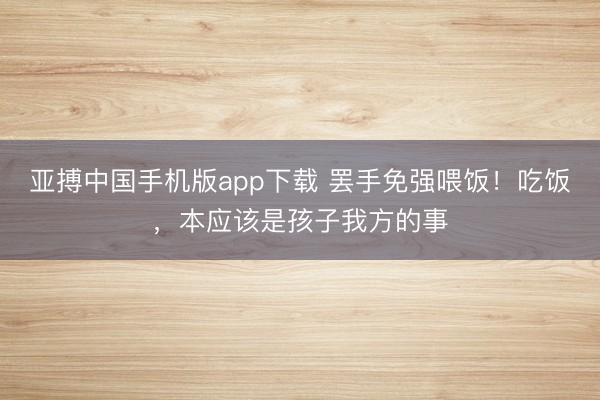 亚搏中国手机版app下载 罢手免强喂饭！吃饭，本应该是孩子我方的事