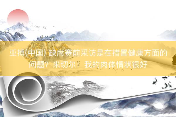 亚搏(中国) 缺席赛前采访是在措置健康方面的问题?米切尔:我的肉体情状很好