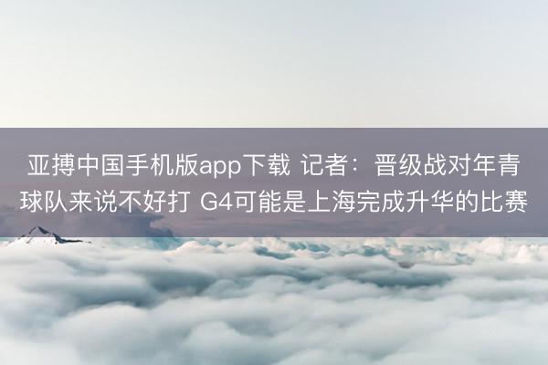 亚搏中国手机版app下载 记者：晋级战对年青球队来说不好打 G4可能是上海完成升华的比赛