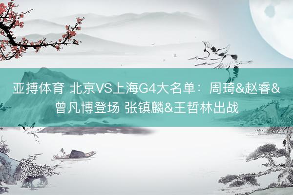 亚搏体育 北京VS上海G4大名单：周琦&赵睿&曾凡博登场 张镇麟&王哲林出战