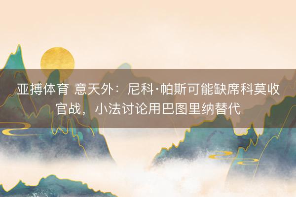 亚搏体育 意天外：尼科·帕斯可能缺席科莫收官战，小法讨论用巴图里纳替代