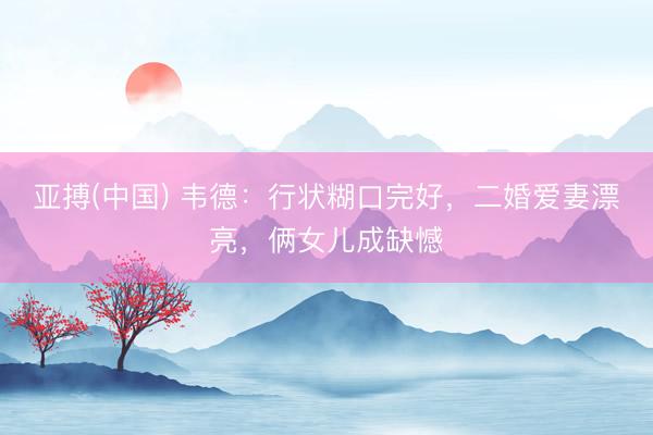 亚搏(中国) 韦德：行状糊口完好，二婚爱妻漂亮，俩女儿成缺憾